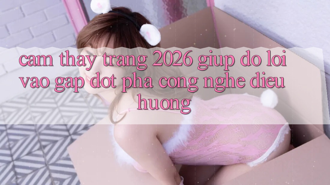 Cảm thấy Trang 2026 Giúp đỡ Lối Vào Gấp: Đột phá công nghệ điều hướng