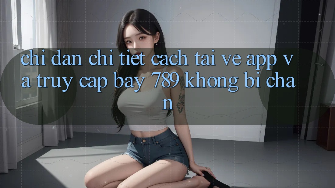 Chỉ dẫn chi tiết cách tải về app và truy cập bay 789 không bị chặn