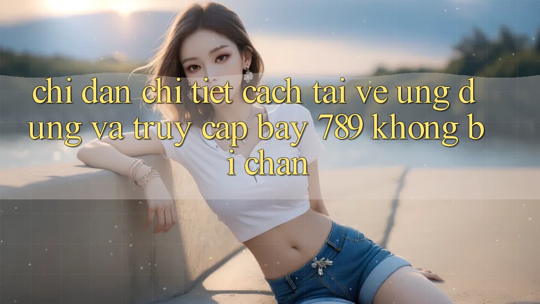 Chỉ dẫn chi tiết cách tải về ứng dụng và truy cập bay 789 không bị chặn