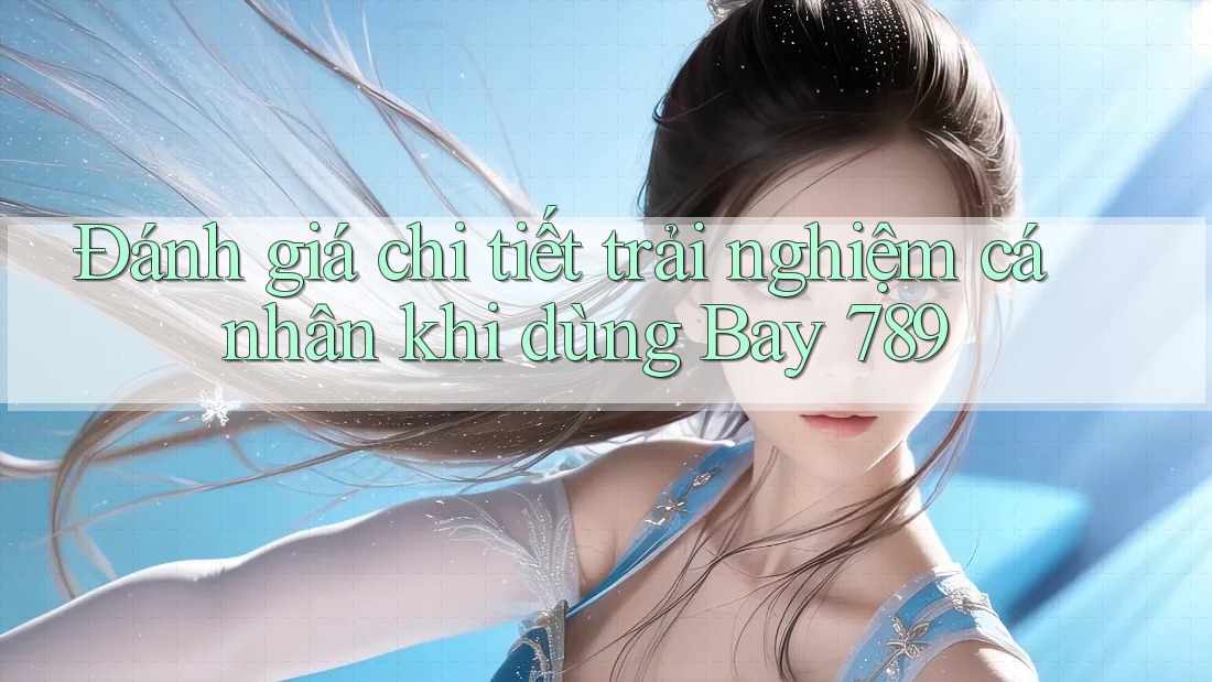 Đánh giá chi tiết trải nghiệm cá nhân khi dùng Bay 789