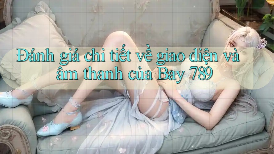 Đánh giá chi tiết về giao diện và âm thanh của Bay 789