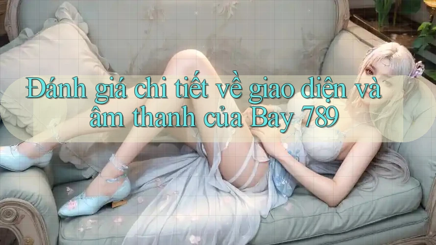 Đánh giá chi tiết về giao diện và âm thanh của Bay 789