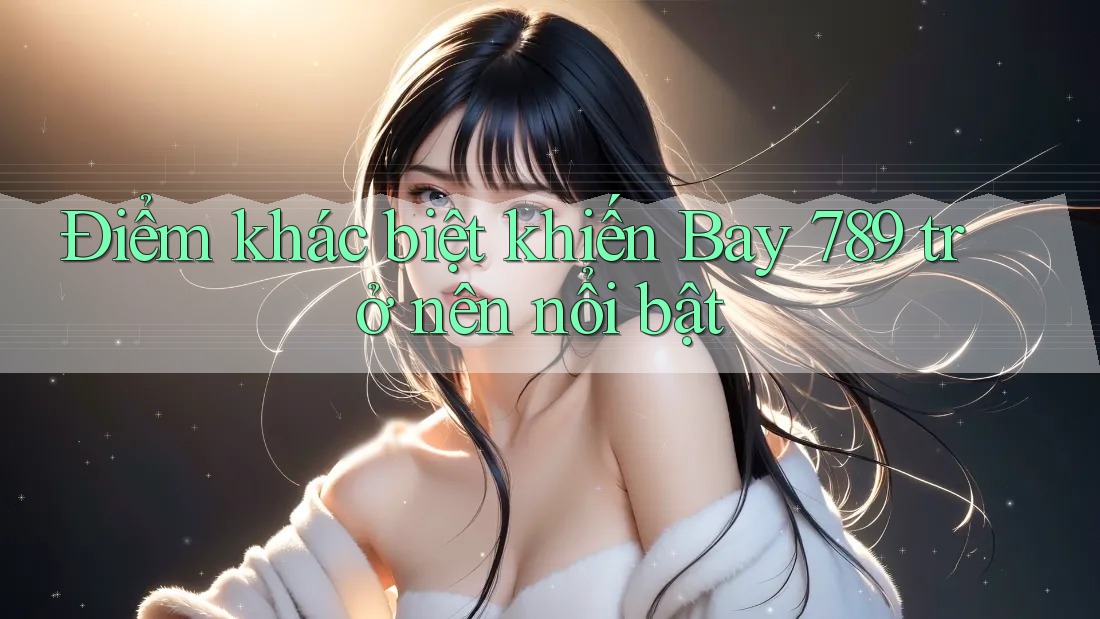 Điểm khác biệt khiến Bay 789 trở nên nổi bật