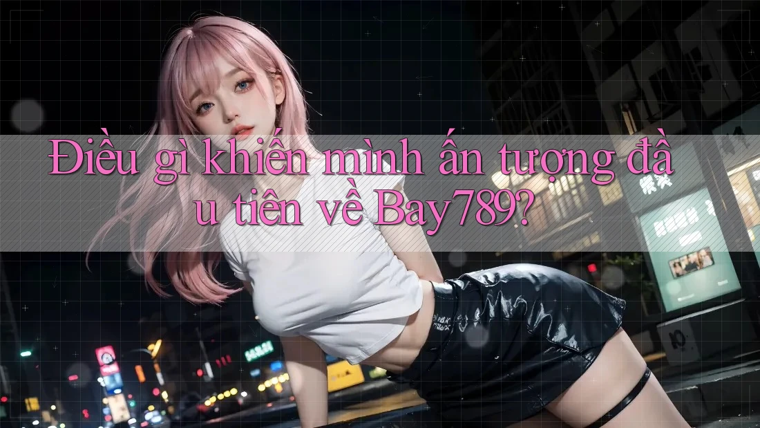 Điều gì khiến mình ấn tượng đầu tiên về Bay789?