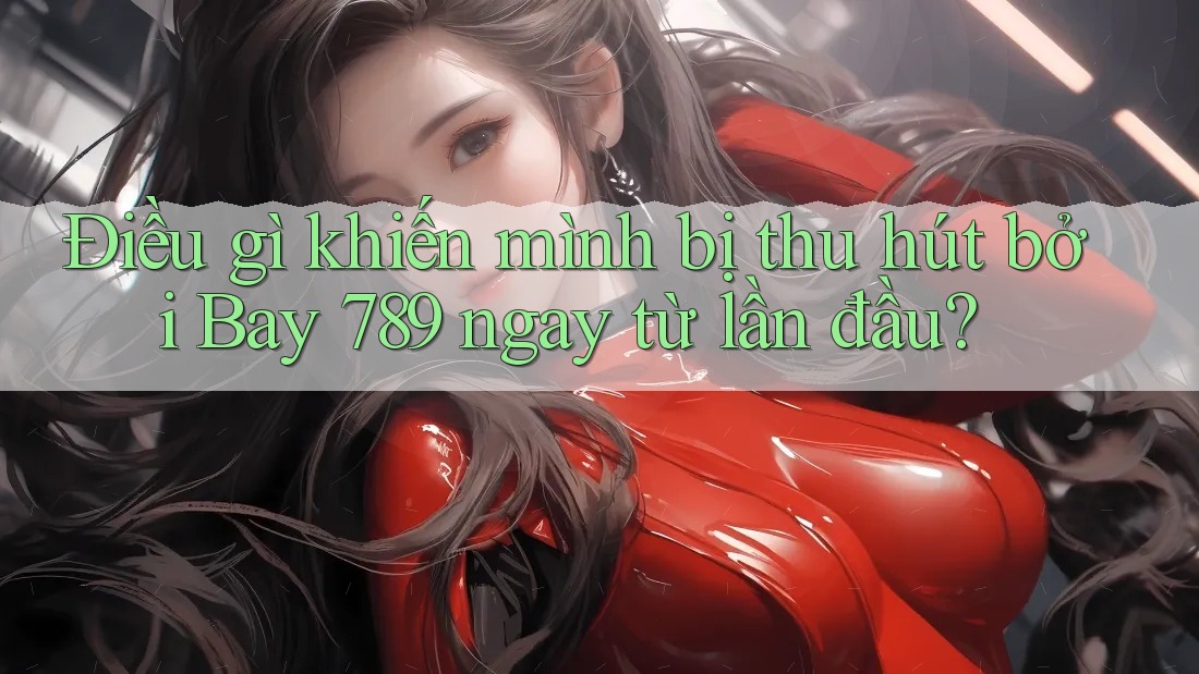 Điều gì khiến mình bị thu hút bởi Bay 789 ngay từ lần đầu?