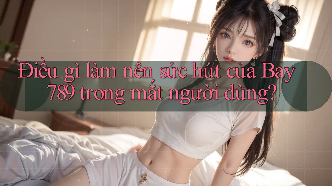 Điều gì làm nên sức hút của Bay 789 trong mắt người dùng?