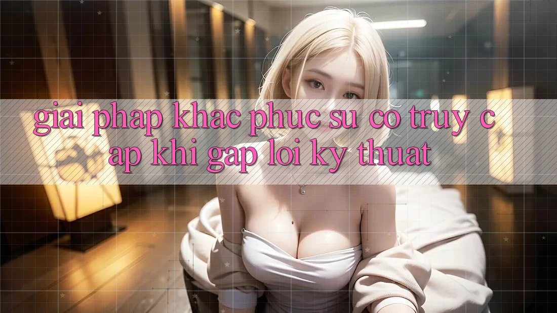 Giải pháp khắc phục sự cố truy cập khi gặp lỗi kỹ thuật