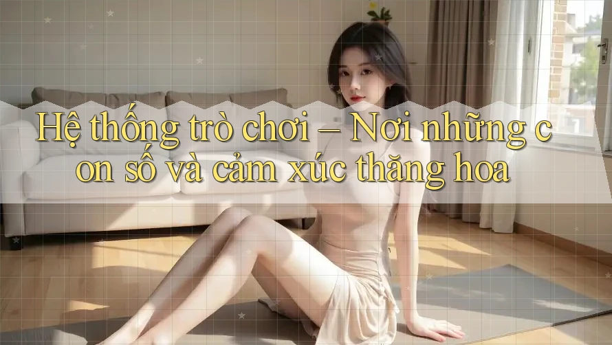 Hệ thống trò chơi – Nơi những con số và cảm xúc thăng hoa