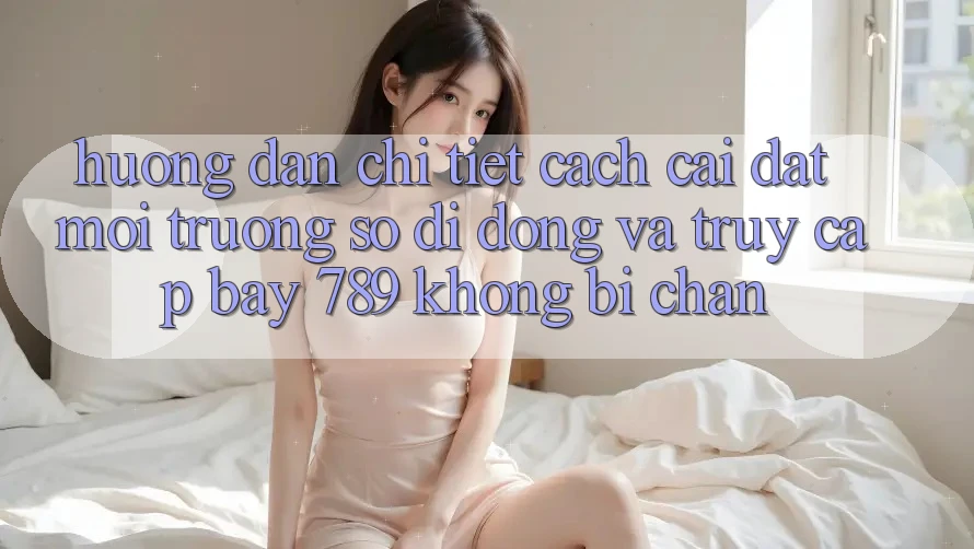 Hướng dẫn chi tiết cách cài đặt môi trường số di động và truy cập bay 789 không bị chặn