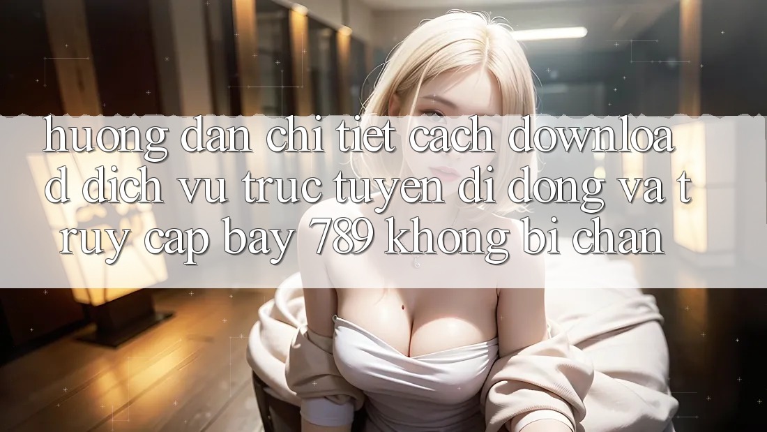 Hướng dẫn chi tiết cách download dịch vụ trực tuyến di động và truy cập bay 789 không bị chặn