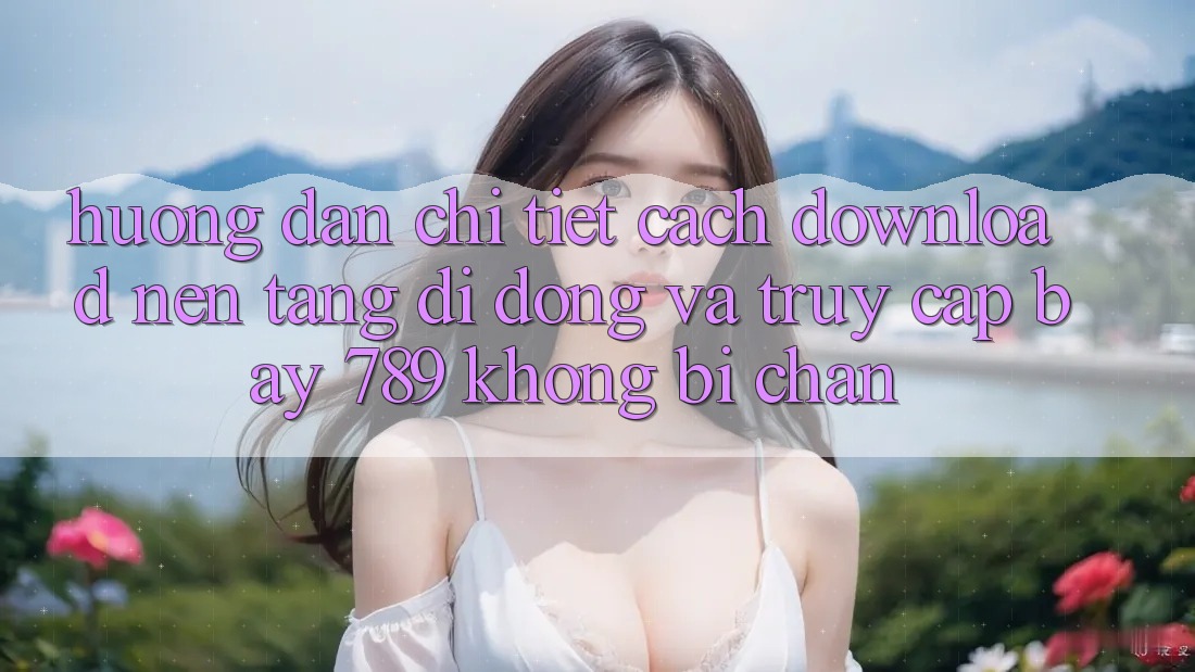 Hướng dẫn chi tiết cách download nền tảng di động và truy cập bay 789 không bị chặn