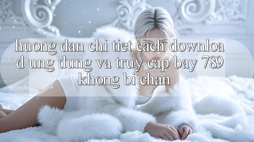 Hướng dẫn chi tiết cách download ứng dụng và truy cập bay 789 không bị chặn