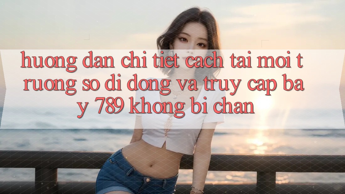 Hướng dẫn chi tiết cách tải môi trường số di động và truy cập bay 789 không bị chặn