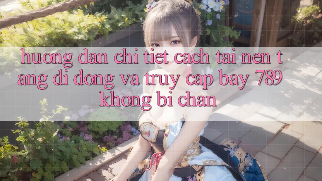 Hướng dẫn chi tiết cách tải nền tảng di động và truy cập bay 789 không bị chặn