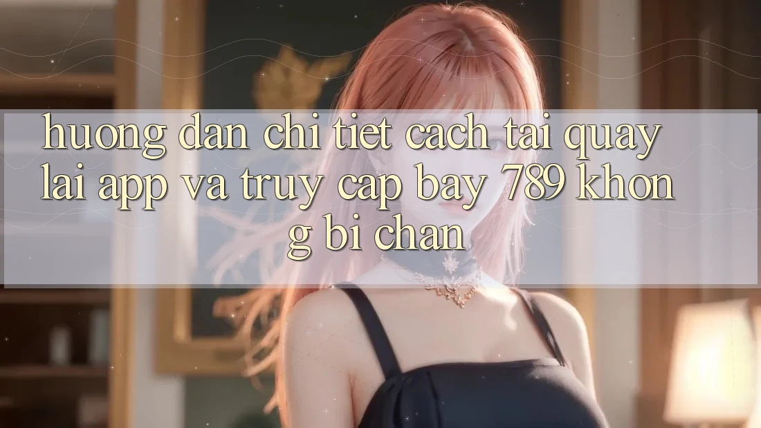 Hướng dẫn chi tiết cách tải quay lại app và truy cập bay 789 không bị chặn