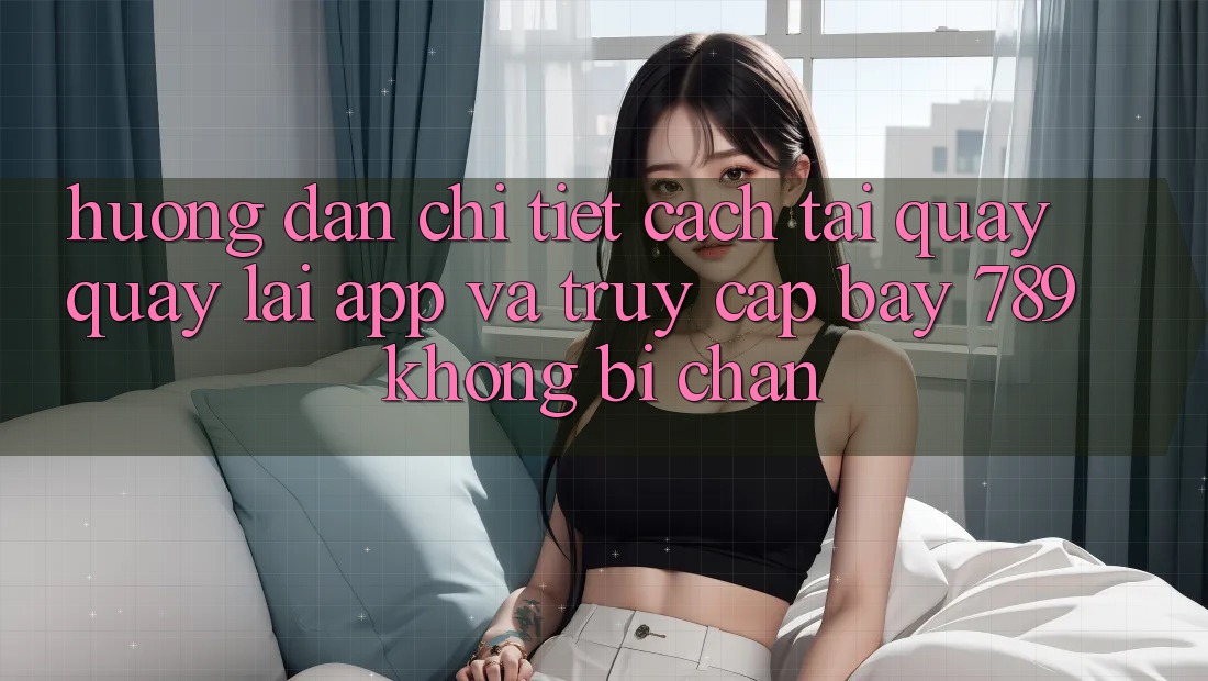 Hướng dẫn chi tiết cách tải quay quay lại app và truy cập bay 789 không bị chặn