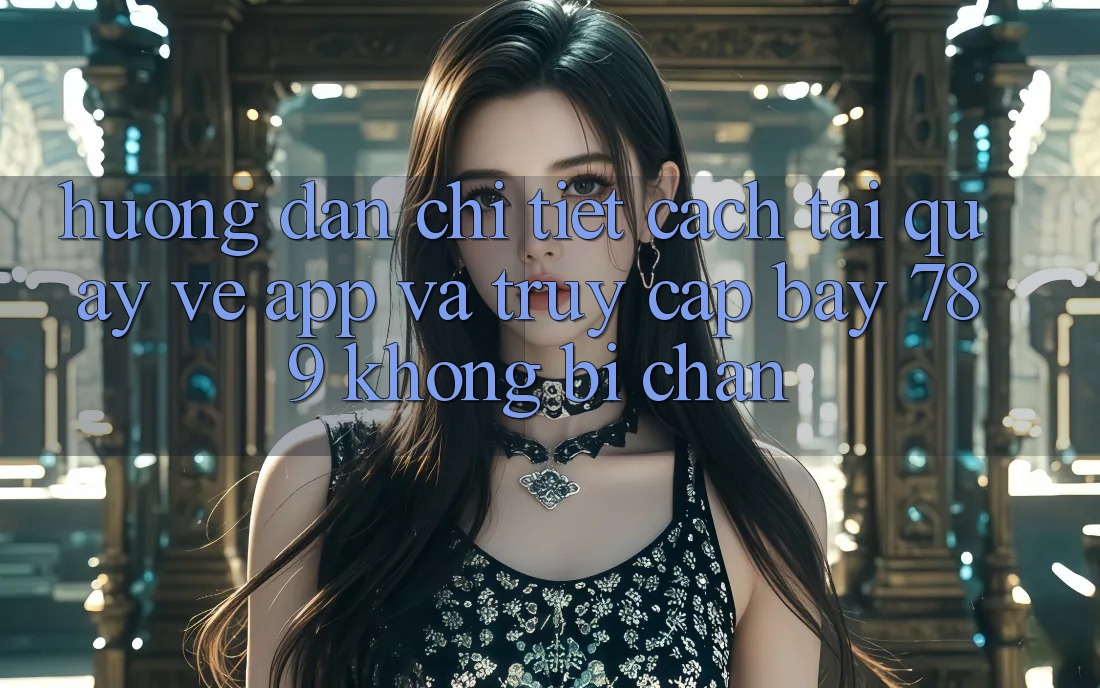 Hướng dẫn chi tiết cách tải quay về app và truy cập bay 789 không bị chặn
