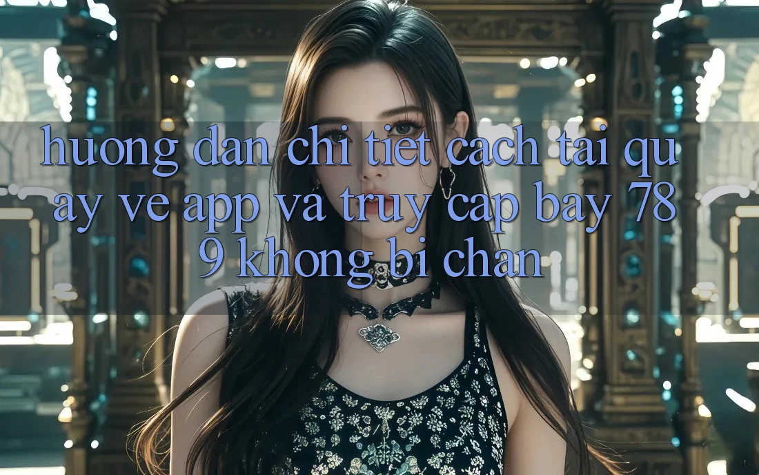 Hướng dẫn chi tiết cách tải quay về app và truy cập bay 789 không bị chặn