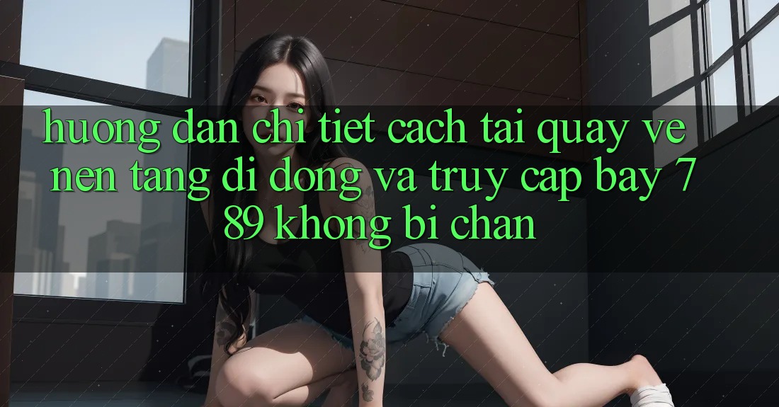 Hướng dẫn chi tiết cách tải quay về nền tảng di động và truy cập bay 789 không bị chặn