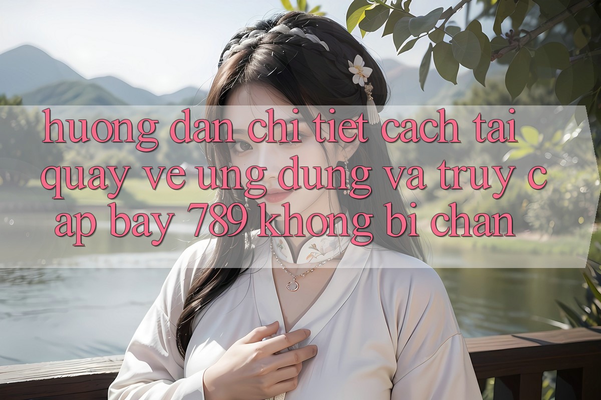 Hướng dẫn chi tiết cách tải quay về ứng dụng và truy cập bay 789 không bị chặn