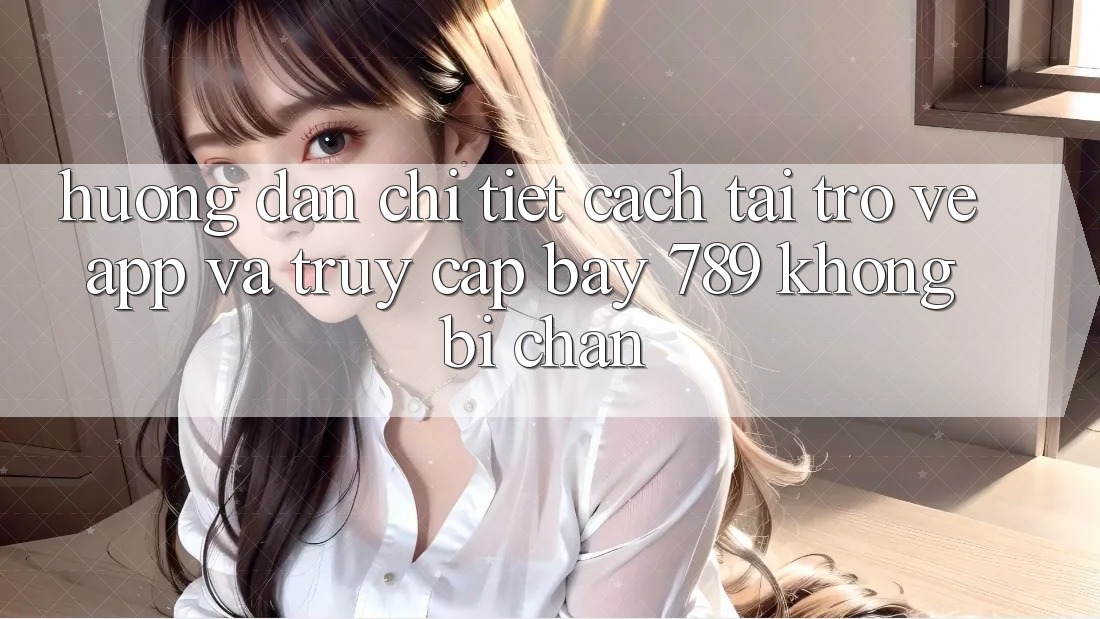 Hướng dẫn chi tiết cách tải trở về app và truy cập bay 789 không bị chặn
