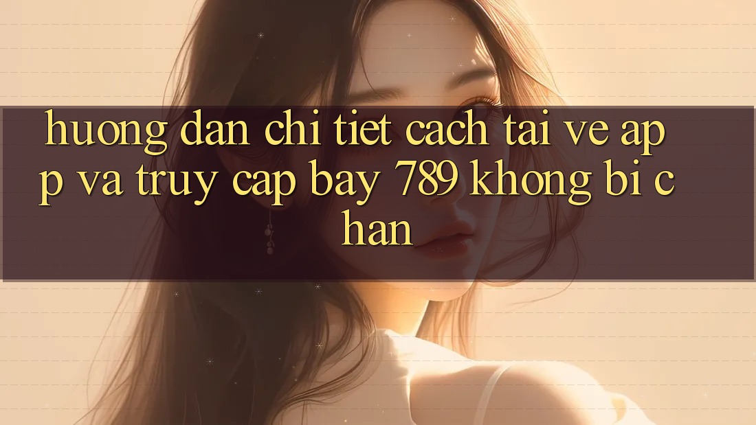 Hướng dẫn chi tiết cách tải về app và truy cập bay 789 không bị chặn