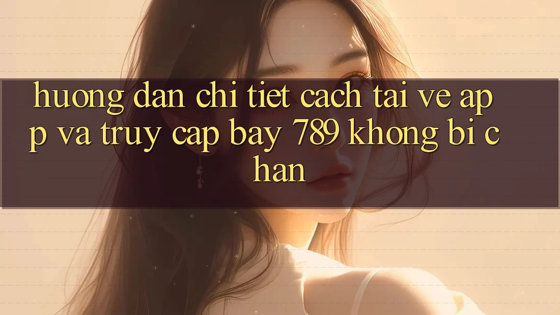 Hướng dẫn chi tiết cách tải về app và truy cập bay 789 không bị chặn