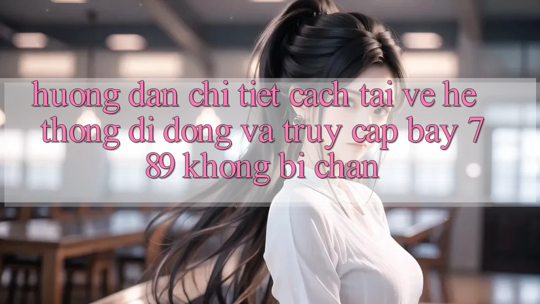 Hướng dẫn chi tiết cách tải về hệ thống di động và truy cập bay 789 không bị chặn