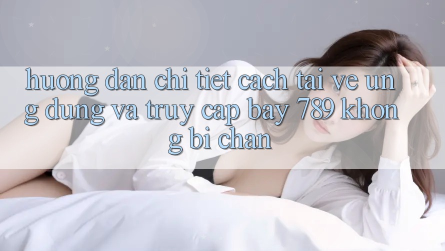 Hướng dẫn chi tiết cách tải về ứng dụng và truy cập bay 789 không bị chặn