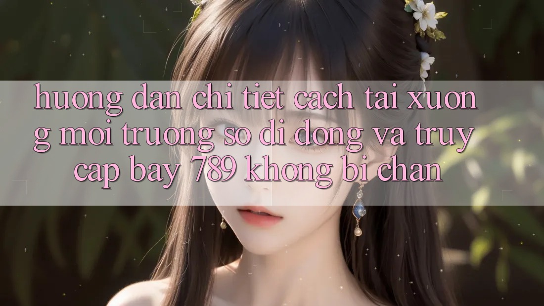Hướng dẫn chi tiết cách tải xuống môi trường số di động và truy cập bay 789 không bị chặn