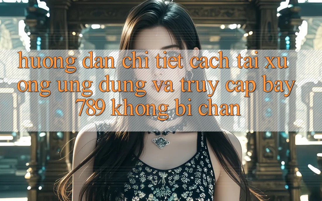 Hướng dẫn chi tiết cách tải xuống ứng dụng và truy cập bay 789 không bị chặn