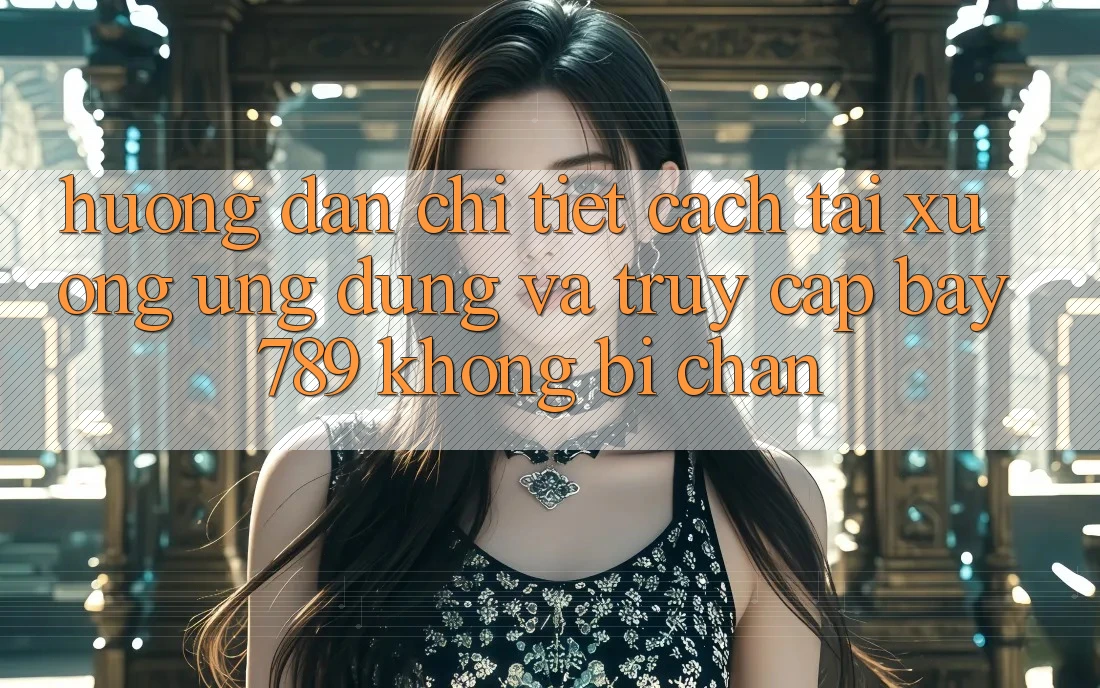 Hướng dẫn chi tiết cách tải xuống ứng dụng và truy cập bay 789 không bị chặn