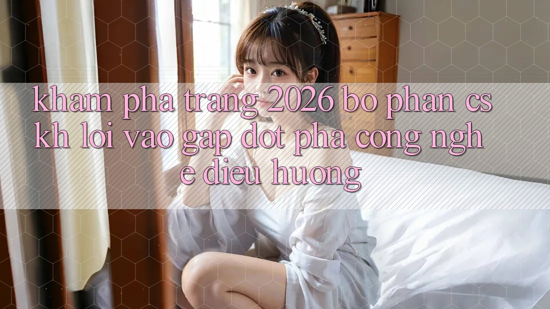 Khám phá Trang 2026 Bộ phận CSKH Lối Vào Gấp: Đột phá công nghệ điều hướng