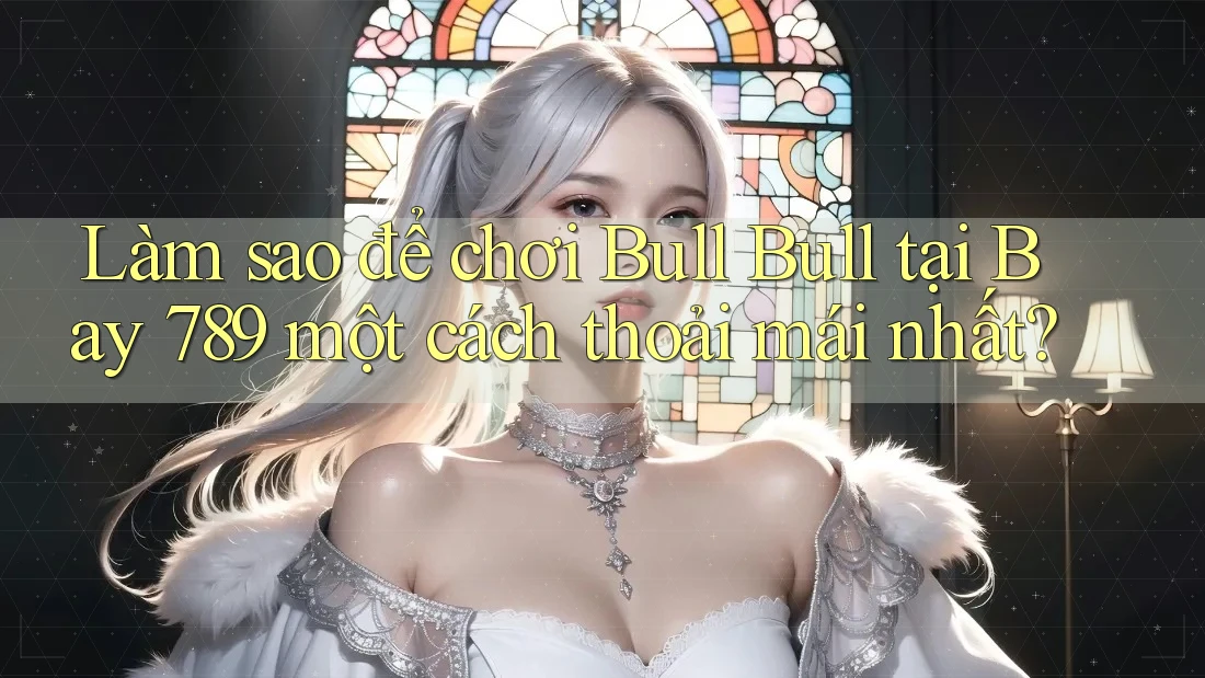 Làm sao để chơi Bull Bull tại Bay 789 một cách thoải mái nhất?