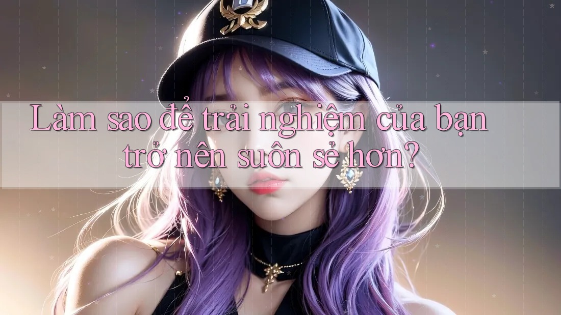 Làm sao để trải nghiệm của bạn trở nên suôn sẻ hơn?