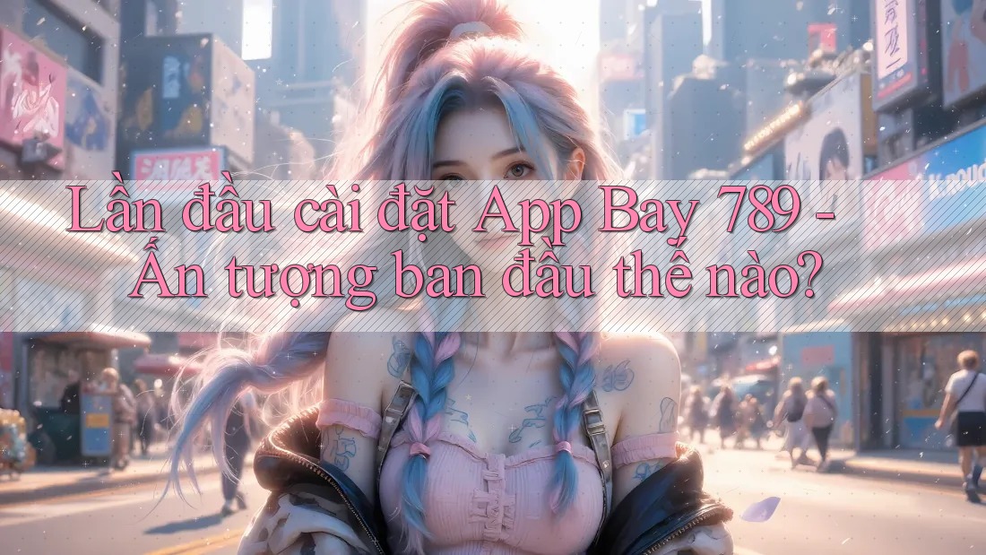 Lần đầu cài đặt App Bay 789 - Ấn tượng ban đầu thế nào?