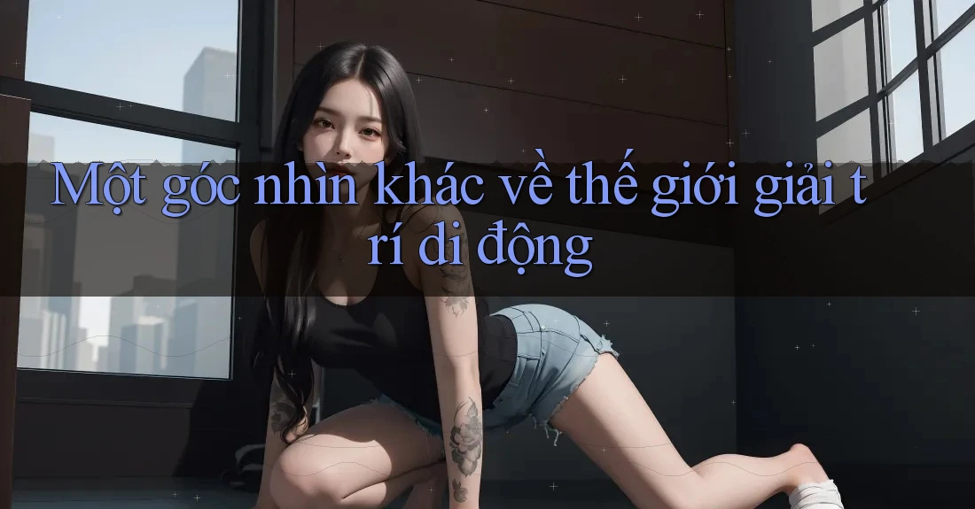 Một góc nhìn khác về thế giới giải trí di động