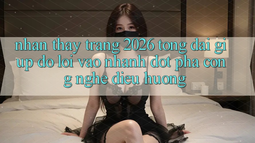 Nhận thấy Trang 2026 Tổng đài giúp đỡ Lối Vào Nhanh: Đột phá công nghệ điều hướng