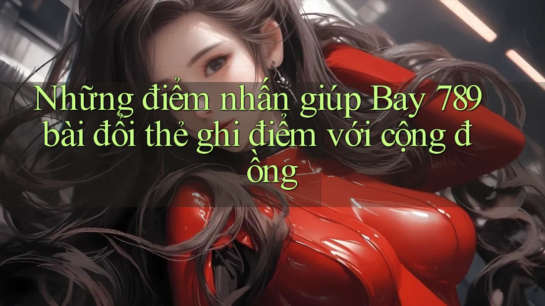 Những điểm nhấn giúp Bay 789 bài đổi thẻ ghi điểm với cộng đồng