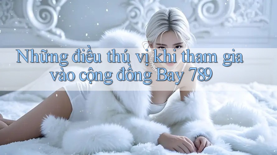 Những điều thú vị khi tham gia vào cộng đồng Bay 789