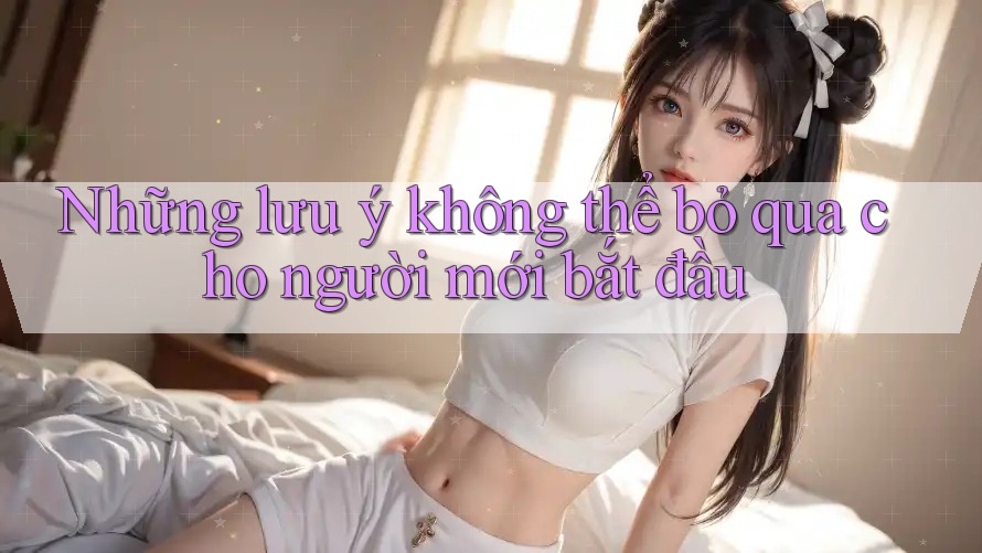 Những lưu ý không thể bỏ qua cho người mới bắt đầu