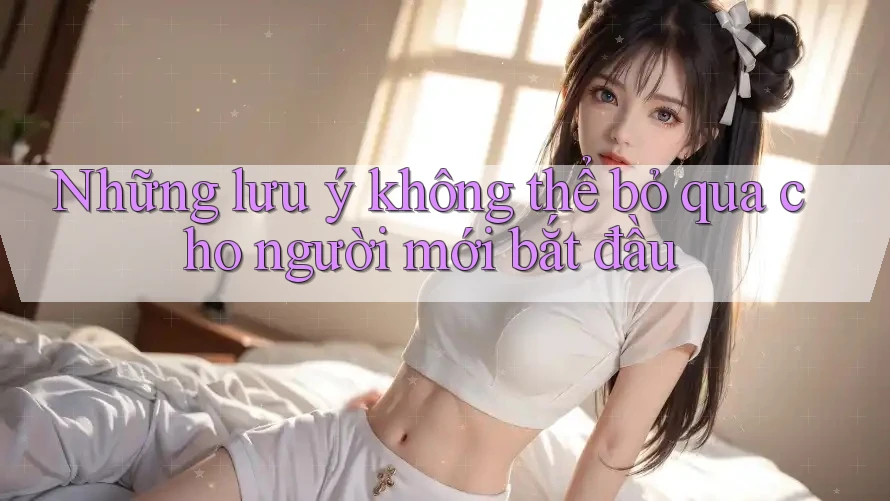 Những lưu ý không thể bỏ qua cho người mới bắt đầu