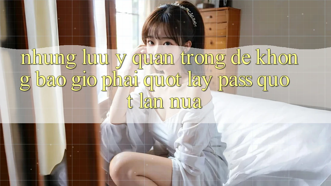 Những lưu ý quan trọng để không bao giờ phải " lấy pass" lần nữa