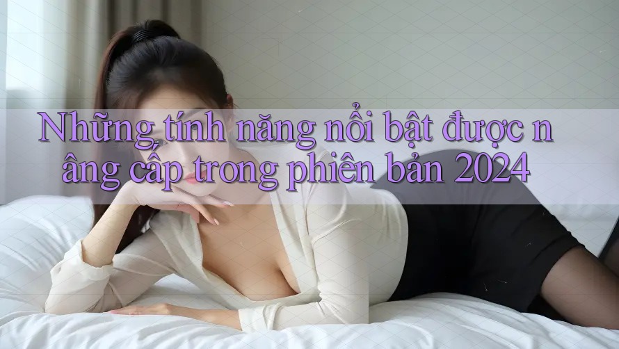 Những tính năng nổi bật được nâng cấp trong phiên bản 2024
