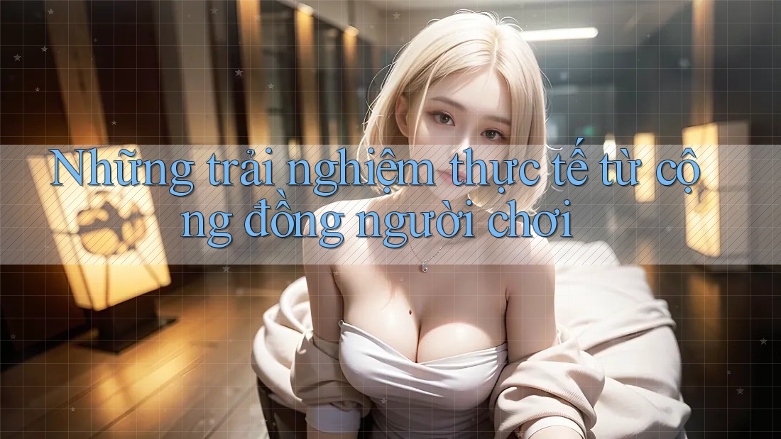 Những trải nghiệm thực tế từ cộng đồng người chơi