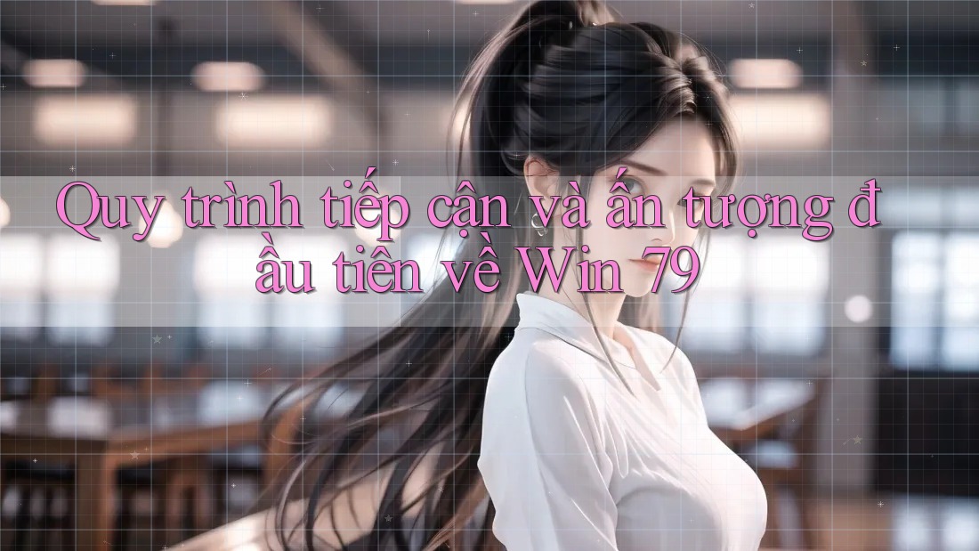 Quy trình tiếp cận và ấn tượng đầu tiên về Win 79