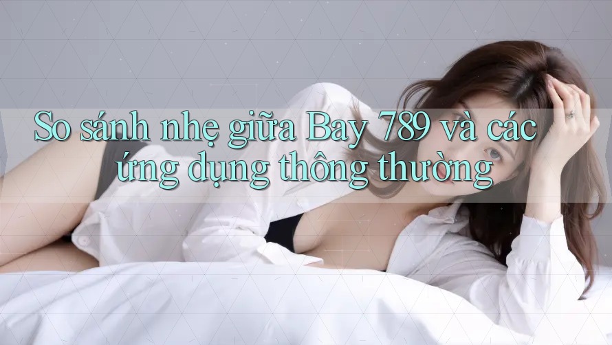 So sánh nhẹ giữa Bay 789 và các ứng dụng thông thường