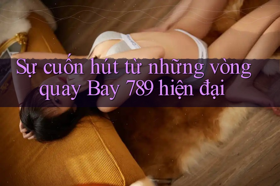 Sự cuốn hút từ những vòng quay Bay 789 hiện đại