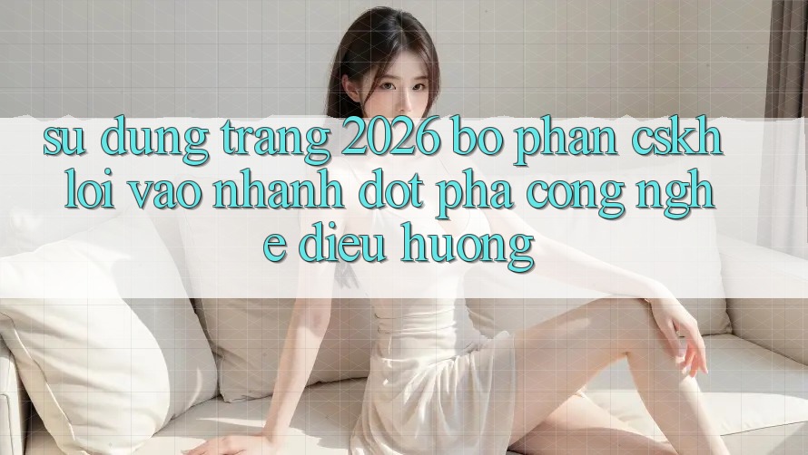 Sử dụng Trang 2026 Bộ phận CSKH Lối Vào Nhanh: Đột phá công nghệ điều hướng