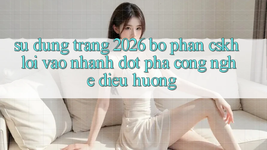 Sử dụng Trang 2026 Bộ phận CSKH Lối Vào Nhanh: Đột phá công nghệ điều hướng
